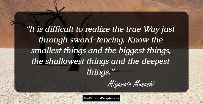 It is difficult to realize the true Way just through sword-fencing. Know the smallest things and the biggest things, the shallowest things and the deepest things.