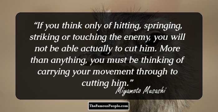 If you think only of hitting, springing, striking or touching the enemy, you will not be able actually to cut him. More than anything, you must be thinking of carrying your movement through to cutting him.