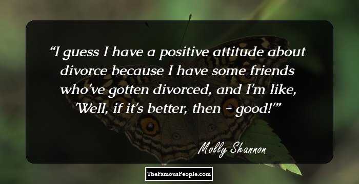 I guess I have a positive attitude about divorce because I have some friends who've gotten divorced, and I'm like, 'Well, if it's better, then - good!'