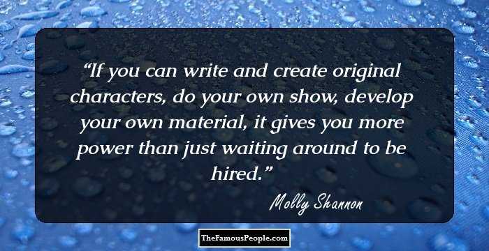 If you can write and create original characters, do your own show, develop your own material, it gives you more power than just waiting around to be hired.