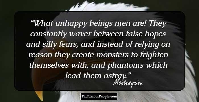What unhappy beings men are! They constantly waver between false hopes and silly fears, and instead of relying on reason they create monsters to frighten themselves with, and phantoms which lead them astray.