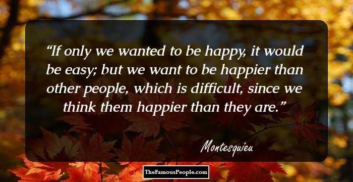 If only we wanted to be happy, it would be easy; but we want to be happier than other people, which is difficult, since we think them happier than they are.