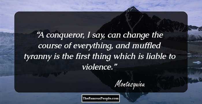A conqueror, I say, can change the course of everything, and muffled tyranny is the first thing which is liable to violence.