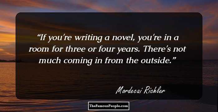 If you're writing a novel, you're in a room for three or four years. There's not much coming in from the outside.
