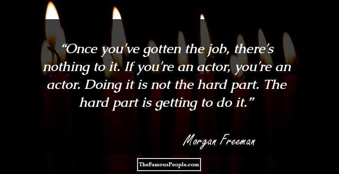 Once you've gotten the job, there's nothing to it. If you're an actor, you're an actor. Doing it is not the hard part. The hard part is getting to do it.