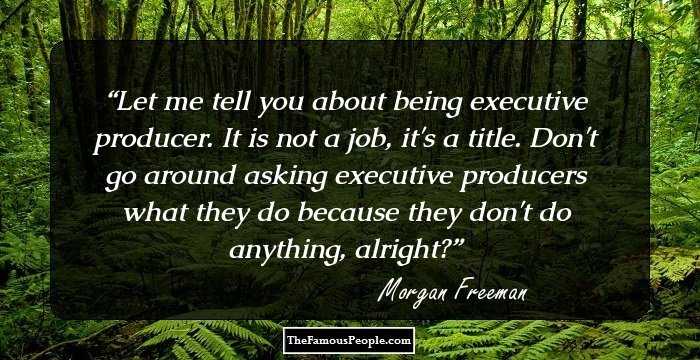 Let me tell you about being executive producer. It is not a job, it's a title. Don't go around asking executive producers what they do because they don't do anything, alright?