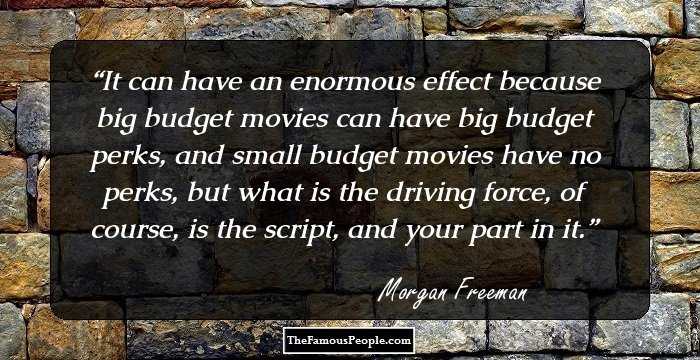 It can have an enormous effect because big budget movies can have big budget perks, and small budget movies have no perks, but what is the driving force, of course, is the script, and your part in it.