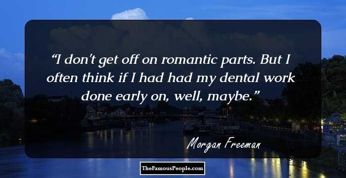 I don't get off on romantic parts. But I often think if I had had my dental work done early on, well, maybe.