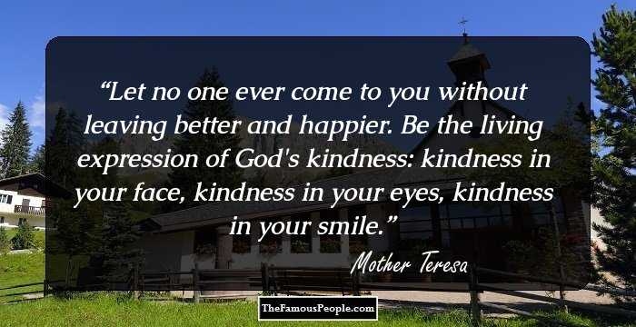 Let no one ever come to you without leaving better and happier. Be the living expression of God's kindness: kindness in your face, kindness in your eyes, kindness in your smile.