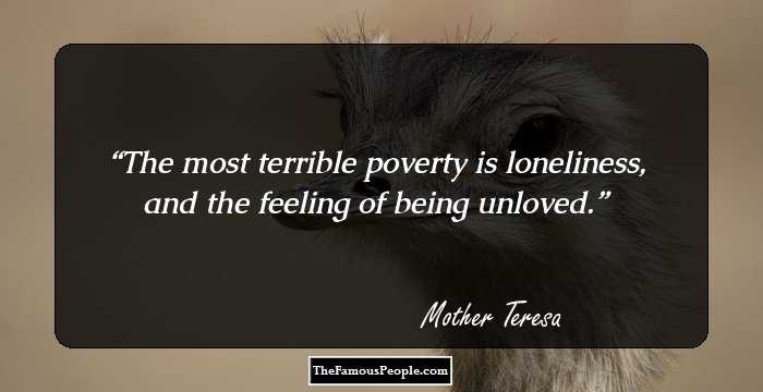 The most terrible poverty is loneliness, and the feeling of being unloved.