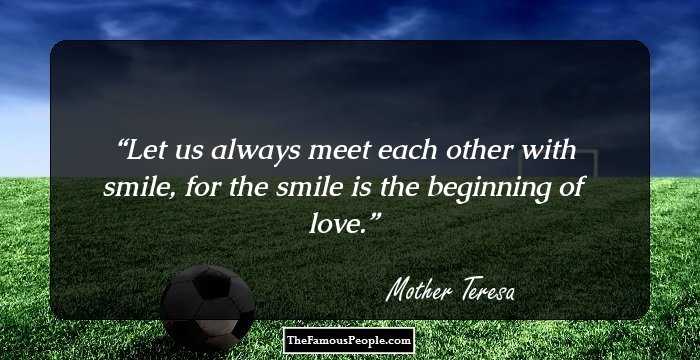 Let us always meet each other with smile, for the smile is the beginning of love.