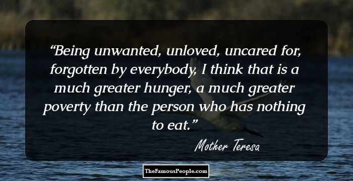 Being unwanted, unloved, uncared for, forgotten by everybody, I think that is a much greater hunger, a much greater poverty than the person who has nothing to eat.
