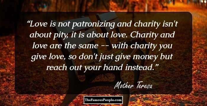 Love is not patronizing and charity isn't about pity, it is about love. Charity and love are the same -- with charity you give love, so don't just give money but reach out your hand instead.
