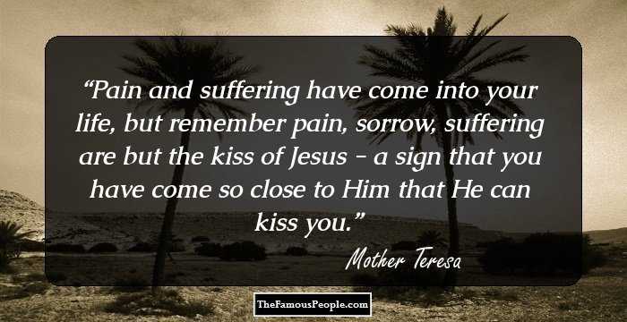 Pain and suffering have come into your life, but remember pain, sorrow, suffering are but the kiss of Jesus - a sign that you have come so close to Him that He can kiss you.