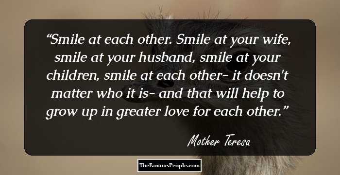 Smile at each other. Smile at your wife, smile at your husband, smile at your children, smile at each other- it doesn't matter who it is- and that will help to grow up in greater love for each other.