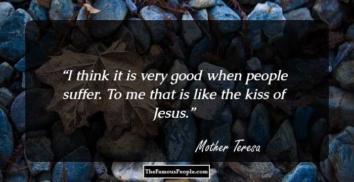 I think it is very good when people suffer. To me that is like the kiss of Jesus.