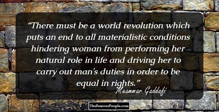 There must be a world revolution which puts an end to all materialistic conditions hindering woman from performing her natural role in life and driving her to carry out man's duties in order to be equal in rights.