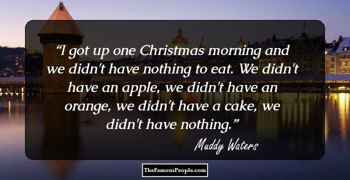 I got up one Christmas morning and we didn't have nothing to eat. We didn't have an apple, we didn't have an orange, we didn't have a cake, we didn't have nothing.