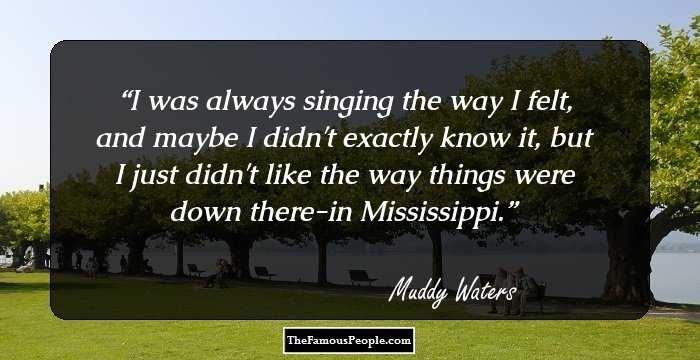 I was always singing the way I felt, and maybe I didn't exactly know it, but I just didn't like the way things were down there-in Mississippi.