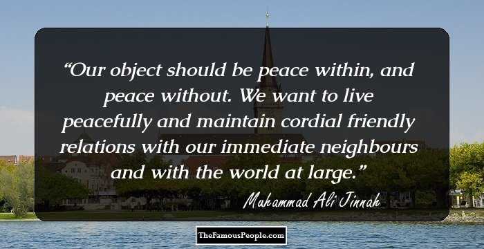 Our object should be peace within, and peace without. We want to live peacefully and maintain cordial friendly relations with our immediate neighbours and with the world at large.