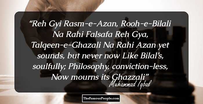 Reh Gyi Rasm-e-Azan, Rooh-e-Bilali Na Rahi
Falsafa Reh Gya, Talqeen-e-Ghazali Na Rahi

Azan yet sounds, but never now Like Bilal’s, soulfully;
Philosophy, conviction-less, Now mourns its Ghazzali