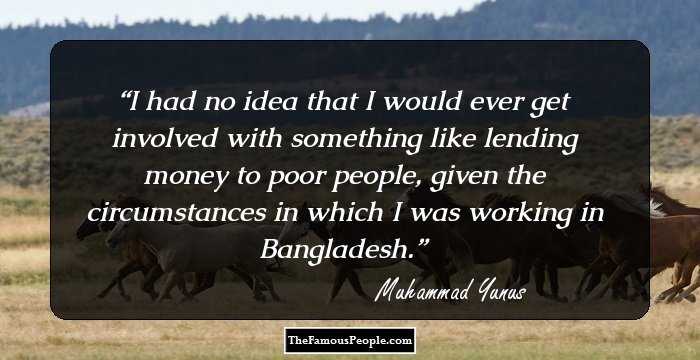 I had no idea that I would ever get involved with something like lending money to poor people, given the circumstances in which I was working in Bangladesh.