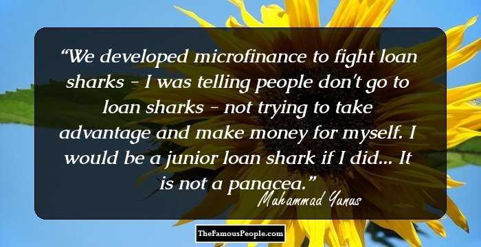 We developed microfinance to fight loan sharks - I was telling people don't go to loan sharks - not trying to take advantage and make money for myself. I would be a junior loan shark if I did... It is not a panacea.