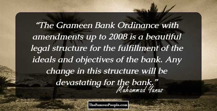 The Grameen Bank Ordinance with amendments up to 2008 is a beautiful legal structure for the fulfillment of the ideals and objectives of the bank. Any change in this structure will be devastating for the bank.