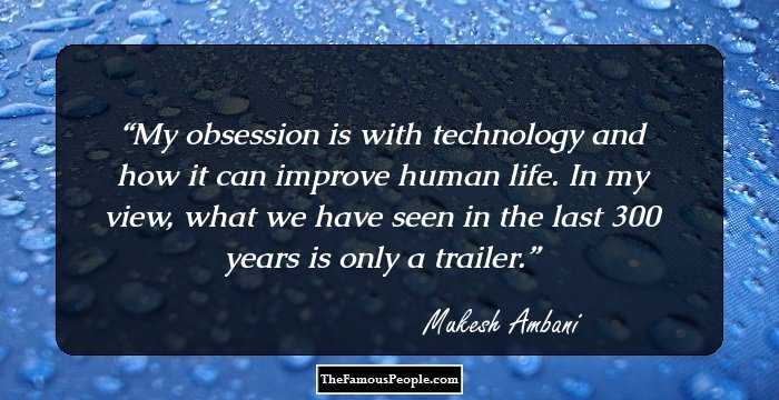 My obsession is with technology and how it can improve human life. In my view, what we have seen in the last 300 years is only a trailer.