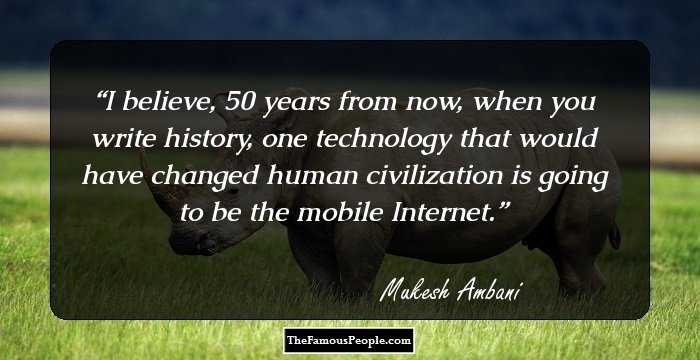 I believe, 50 years from now, when you write history, one technology that would have changed human civilization is going to be the mobile Internet.