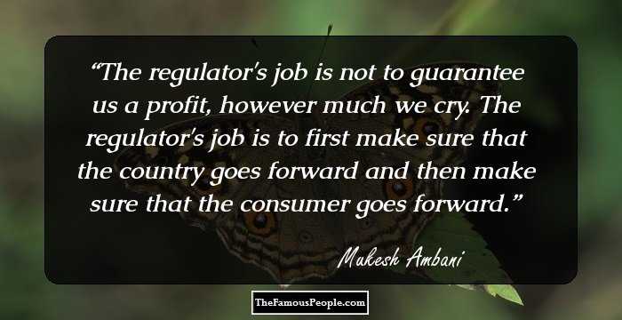 The regulator's job is not to guarantee us a profit, however much we cry. The regulator's job is to first make sure that the country goes forward and then make sure that the consumer goes forward.