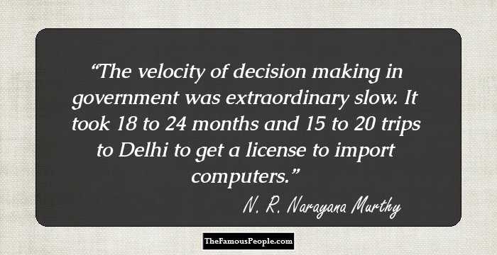 The velocity of decision making in government was extraordinary slow. It took 18 to 24 months and 15 to 20 trips to Delhi to get a license to import computers.