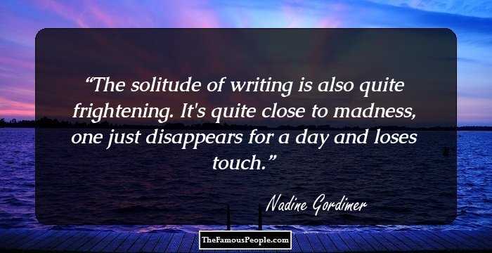 The solitude of writing is also quite frightening. It's quite close to madness, one just disappears for a day and loses touch.