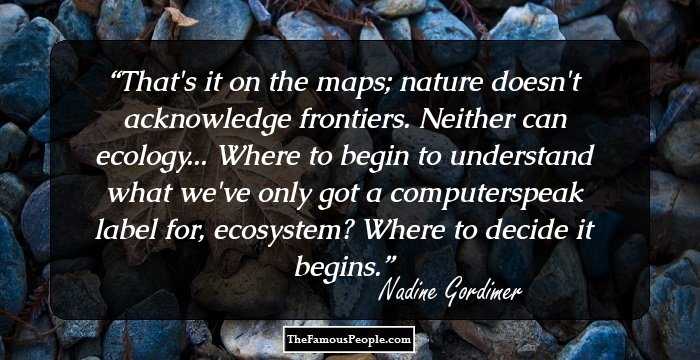That's it on the maps; nature doesn't acknowledge frontiers. Neither can ecology... Where to begin to understand what we've only got a computerspeak label for, ecosystem? Where to decide it begins.