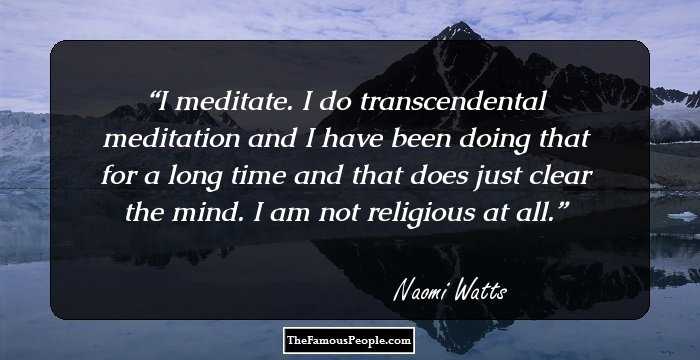 I meditate. I do transcendental meditation and I have been doing that for a long time and that does just clear the mind. I am not religious at all.