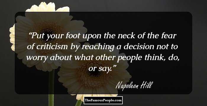 Put your foot upon the neck of the fear of criticism by reaching a decision not to worry about what other people think, do, or say.