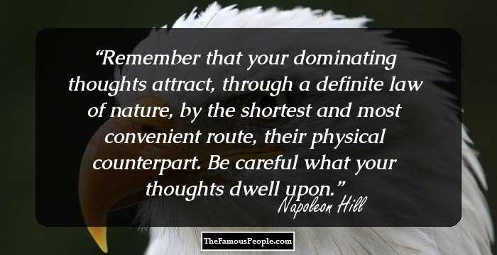 Remember that your dominating thoughts attract, 
through a definite law of nature, by the shortest and most 
convenient route, their physical counterpart. Be careful what 
your thoughts dwell upon.