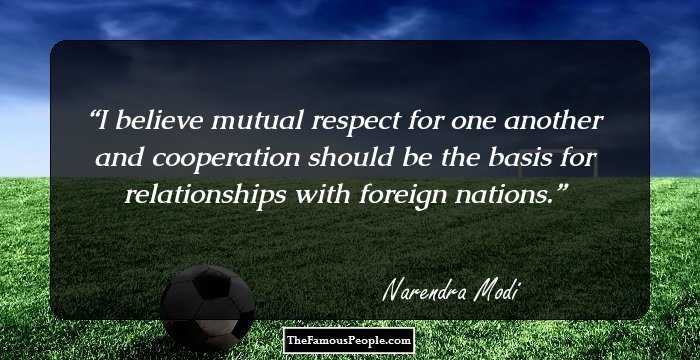 I believe mutual respect for one another and cooperation should be the basis for relationships with foreign nations.