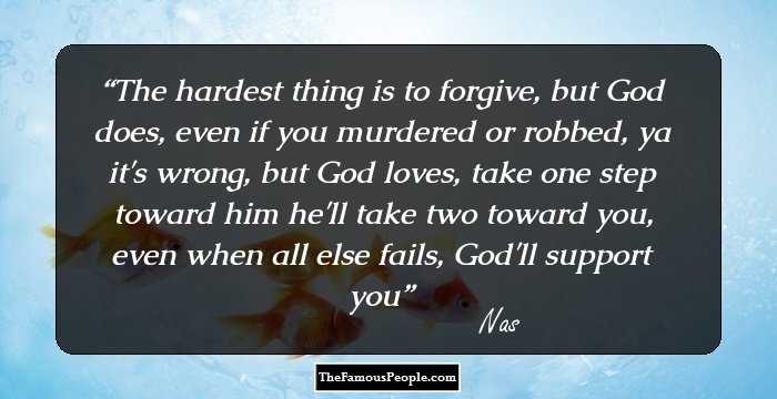 The hardest thing is to forgive, but God does, even if you murdered or robbed, ya it's wrong, but God loves, take one step toward him he'll take two toward you, even when all else fails, God'll support you