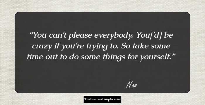 You can't please everybody. You['d] be crazy if you're trying to. So take some time out to do some things for yourself.
