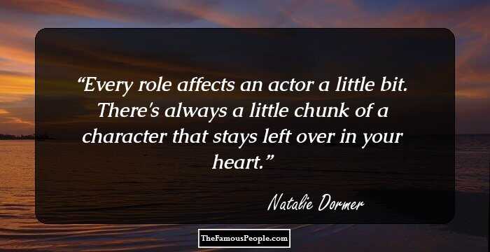 Every role affects an actor a little bit. There's always a little chunk of a character that stays left over in your heart.