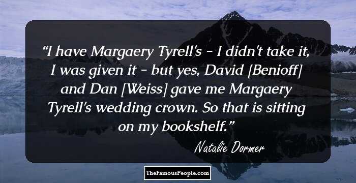 I have Margaery Tyrell's - I didn't take it, I was given it - but yes, David [Benioff] and Dan [Weiss] gave me Margaery Tyrell's wedding crown. So that is sitting on my bookshelf.