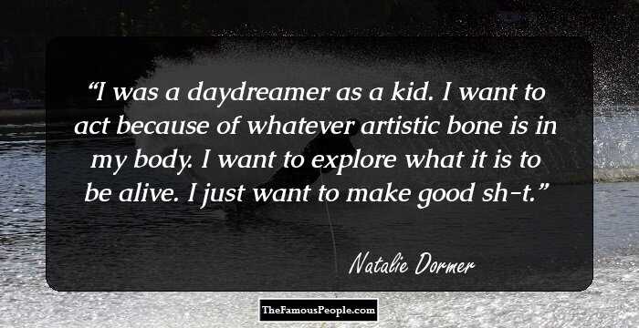 I was a daydreamer as a kid. I want to act because of whatever artistic bone is in my body. I want to explore what it is to be alive. I just want to make good sh-t.
