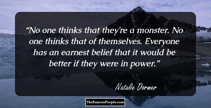No one thinks that they're a monster. No one thinks that of themselves. Everyone has an earnest belief that it would be better if they were in power.
