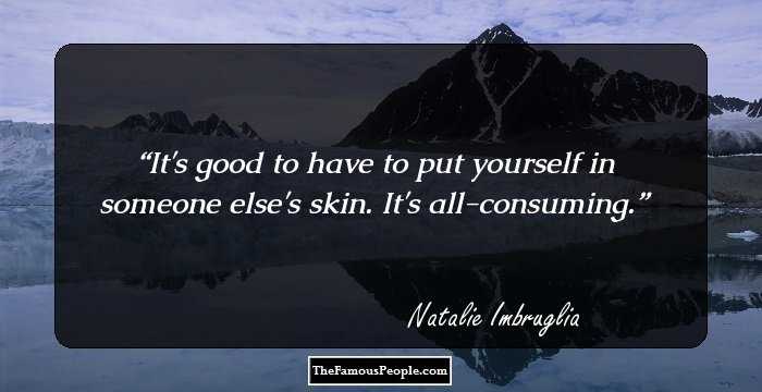It's good to have to put yourself in someone else's skin. It's all-consuming.