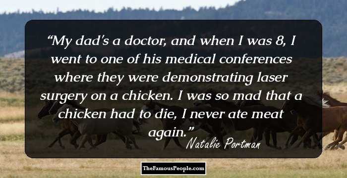 My dad's a doctor, and when I was 8, I went to one of his medical conferences where they were demonstrating laser surgery on a chicken. I was so mad that a chicken had to die, I never ate meat again.