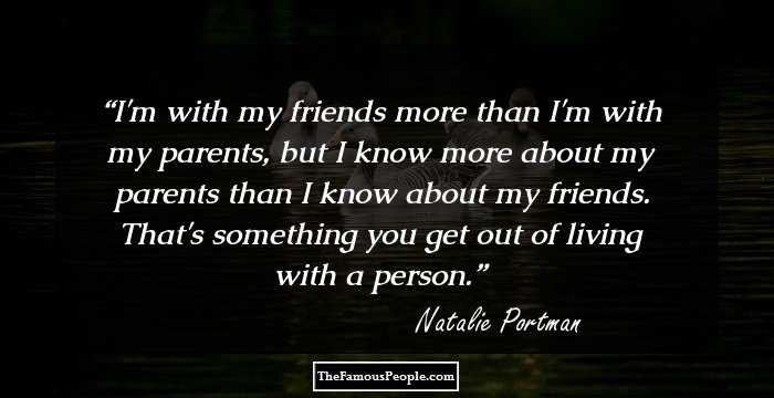 I'm with my friends more than I'm with my parents, but I know more about my parents than I know about my friends. That's something you get out of living with a person.