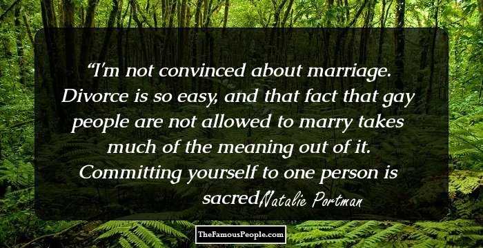 I'm not convinced about marriage. Divorce is so easy, and that fact that gay people are not allowed to marry takes much of the meaning out of it. Committing yourself to one person is sacred.