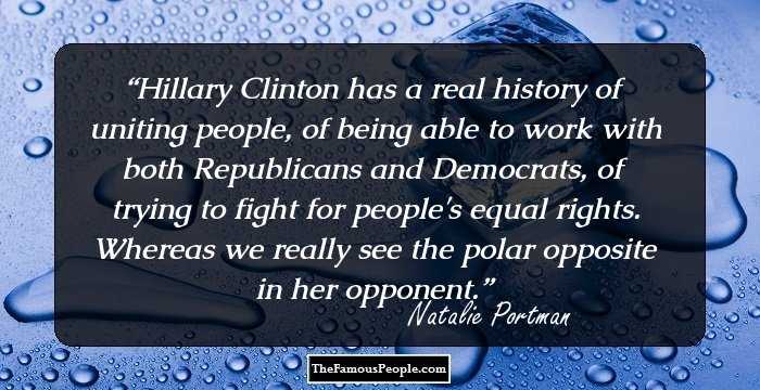 Hillary Clinton has a real history of uniting people, of being able to work with both Republicans and Democrats, of trying to fight for people's equal rights. Whereas we really see the polar opposite in her opponent.