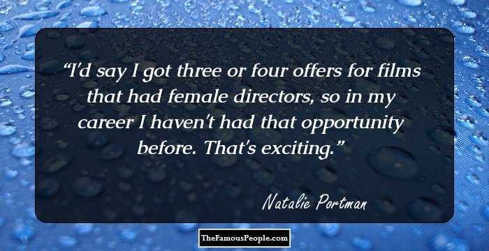 I'd say I got three or four offers for films that had female directors, so in my career I haven't had that opportunity before. That's exciting.
